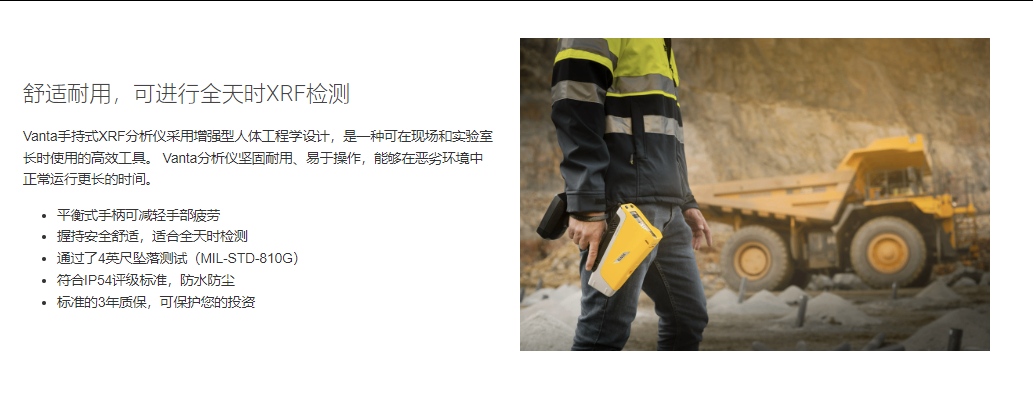 舒適耐用，可進行全天時XRF檢測 Vanta手持式XRF分析儀采用增強型人體工程學設計，是一種可在現場和實驗室長時使用的高效工具。 Vanta分析儀堅固耐用、易于操作，能夠在惡劣環境中正常運行更長的時間。  平衡式手柄可減輕手部疲勞 握持安全舒適，適合全天時檢測 通過了4英尺墜落測試（MIL-STD-810G） 符合IP54評級標準，防水防塵 標準的3年質保，可保護您的投資