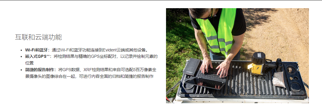 互聯和云端功能 Wi-Fi和藍牙：通過Wi-Fi和藍牙功能連接到Evident云端或其他設備。 嵌入式GPS**：將檢測結果與精確的GPS坐標配對，以記錄并繪制元素的位置 簡捷的報告制作：將GPS數據、XRF檢測結果和來自可選配5百萬像素全景攝像頭的圖像綜合在一起，可進行內容全面的歸檔和簡捷的報告制作